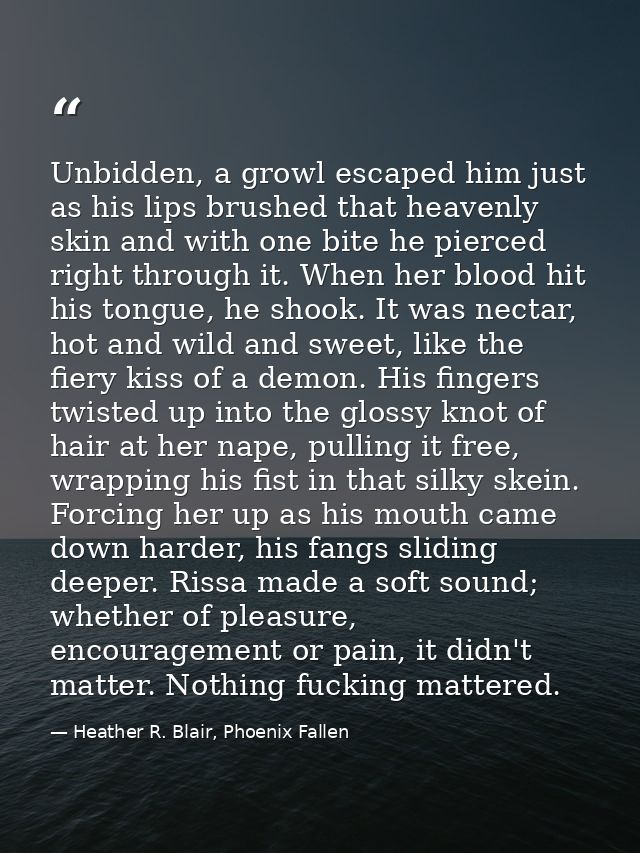 Unbidden, a growl escaped him just as his lips brushed that heavenly skin and with one bite he pierced right through it. — Heather R. Blair, Phoenix Fallen