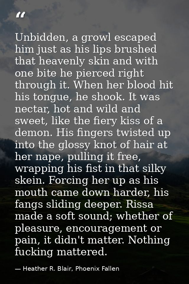 Unbidden, a growl escaped him just as his lips brushed that heavenly skin and with one bite he pierced right through it. — Heather R. Blair, Phoenix Fallen