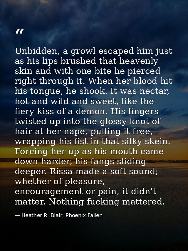 Unbidden, a growl escaped him just as his lips brushed that heavenly skin and with one bite he pierced right through it. — Heather R. Blair, Phoenix Fallen