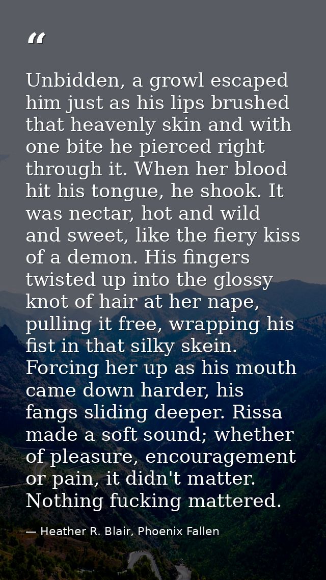 Unbidden, a growl escaped him just as his lips brushed that heavenly skin and with one bite he pierced right through it. — Heather R. Blair, Phoenix Fallen