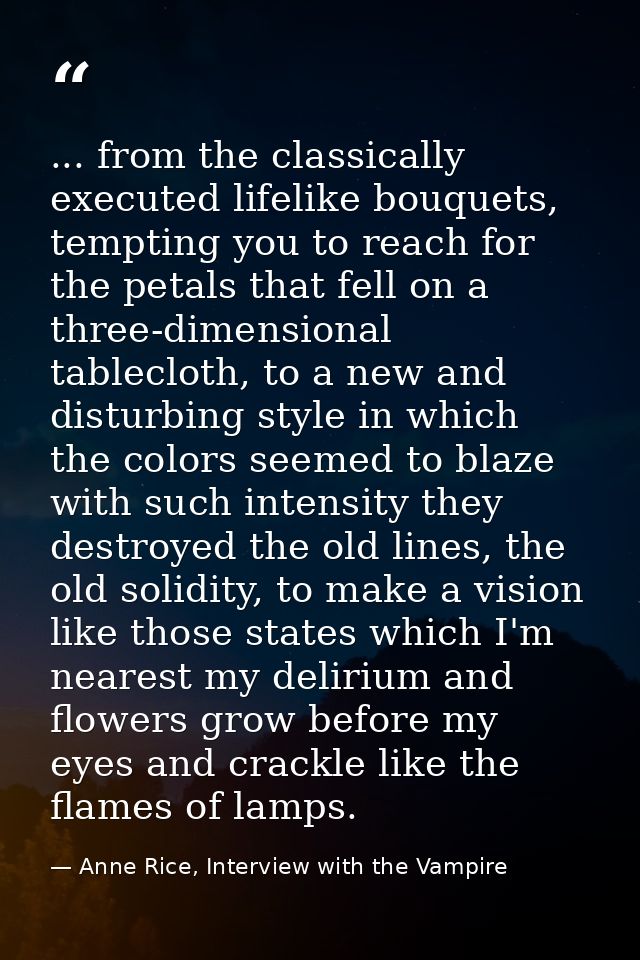 ... from the classically executed lifelike bouquets, tempting you to reach for the petals that fell on a three-dimension — Anne Rice, Interview with the Vampire