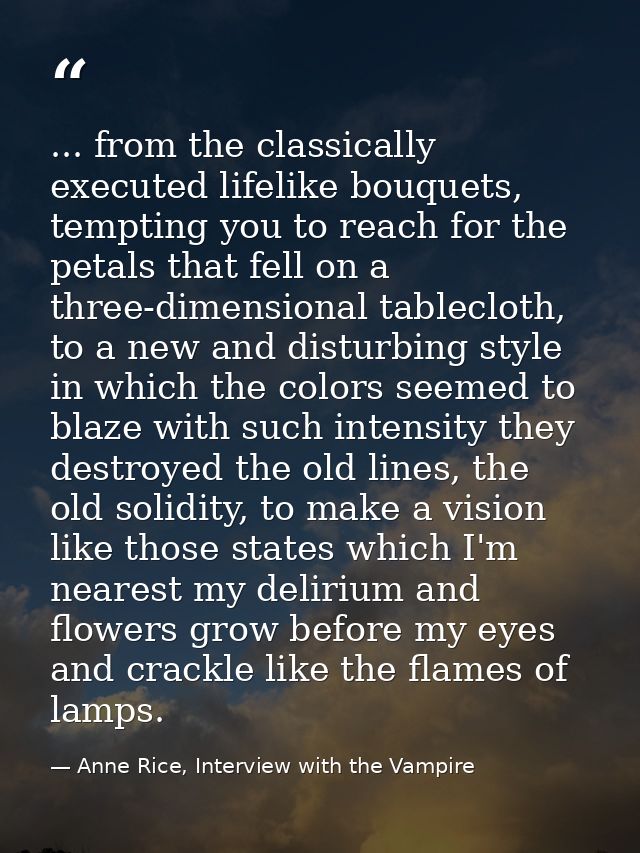 ... from the classically executed lifelike bouquets, tempting you to reach for the petals that fell on a three-dimension — Anne Rice, Interview with the Vampire