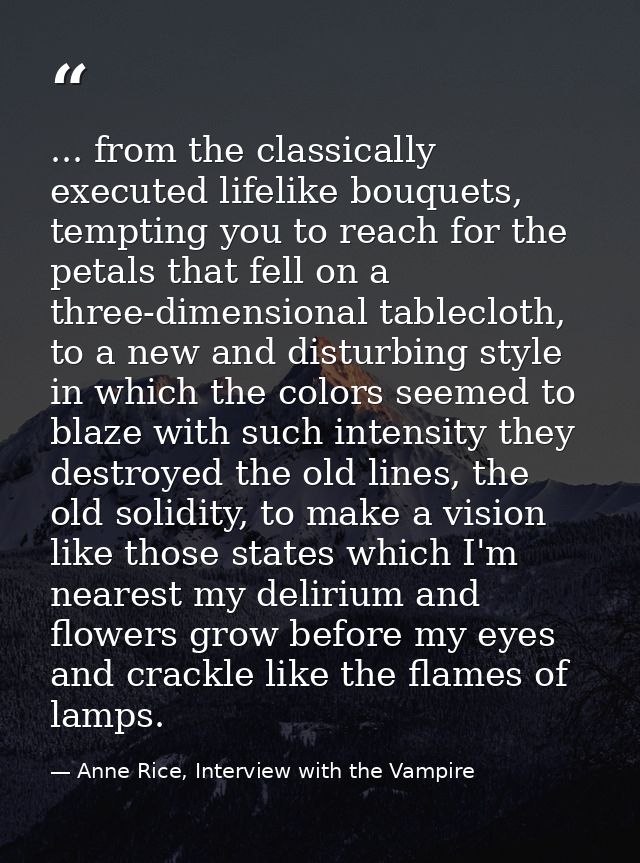 ... from the classically executed lifelike bouquets, tempting you to reach for the petals that fell on a three-dimension — Anne Rice, Interview with the Vampire