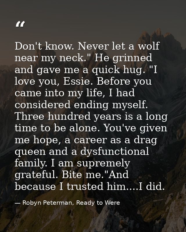 Don't know. Never let a wolf near my neck." He grinned and gave me a quick hug. "I love you, Essie. Before you came into — Robyn Peterman, Ready to Were