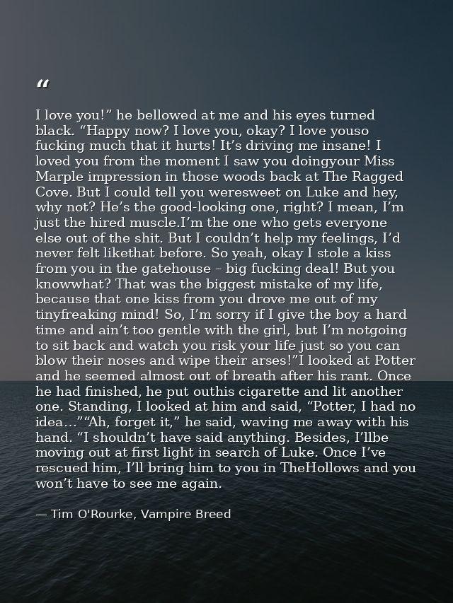 I love you!” he bellowed at me and his eyes turned black. “Happy now? I love you, okay? I love youso fucking much that i — Tim O'Rourke, Vampire Breed