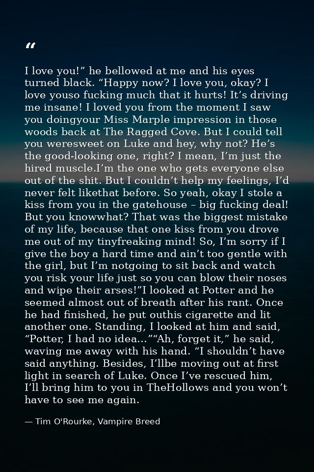 I love you!” he bellowed at me and his eyes turned black. “Happy now? I love you, okay? I love youso fucking much that i — Tim O'Rourke, Vampire Breed