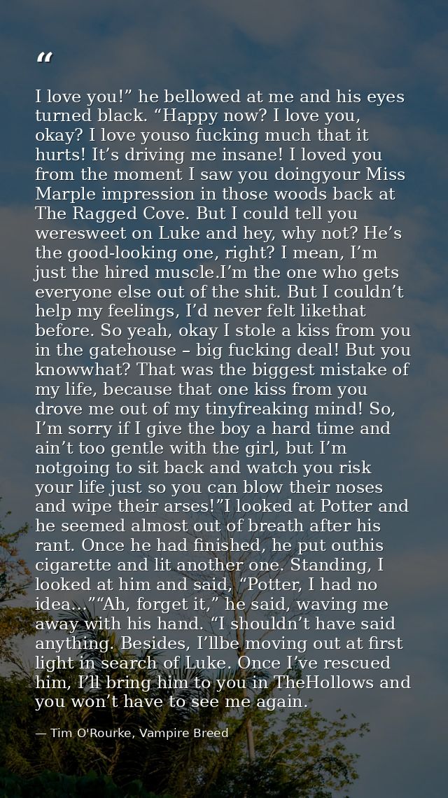 I love you!” he bellowed at me and his eyes turned black. “Happy now? I love you, okay? I love youso fucking much that i — Tim O'Rourke, Vampire Breed