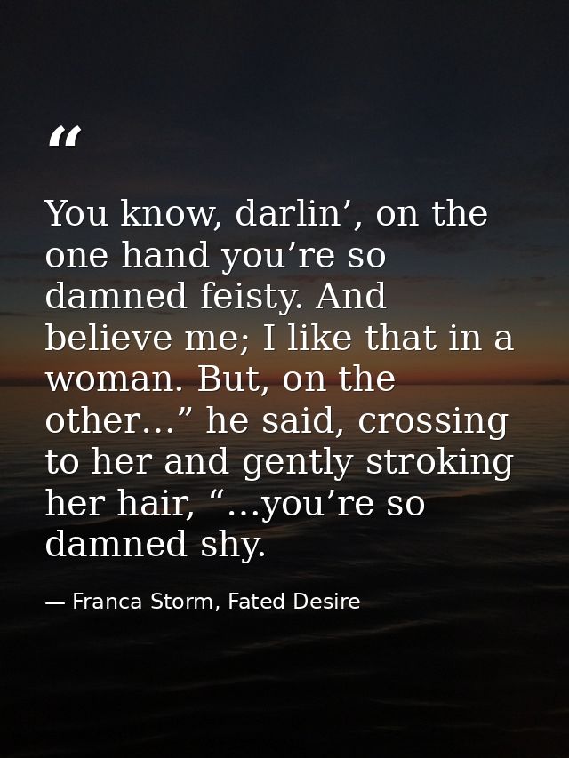 You know, darlin’, on the one hand you’re so damned feisty. And believe me; I like that in a woman. But, on the other…”  — Franca Storm, Fated Desire