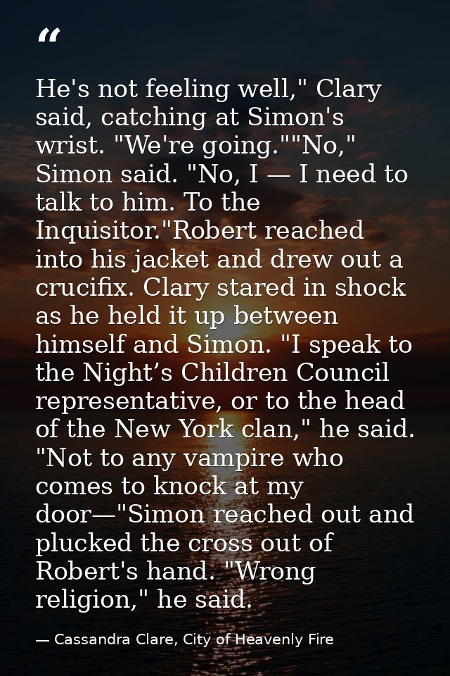 He's not feeling well," Clary said, catching at Simon's wrist. "We're going.""No," Simon said. "No, I — I need to talk t — Cassandra Clare, City of Heavenly Fire