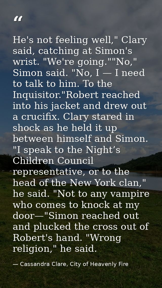 He's not feeling well," Clary said, catching at Simon's wrist. "We're going.""No," Simon said. "No, I — I need to talk t — Cassandra Clare, City of Heavenly Fire