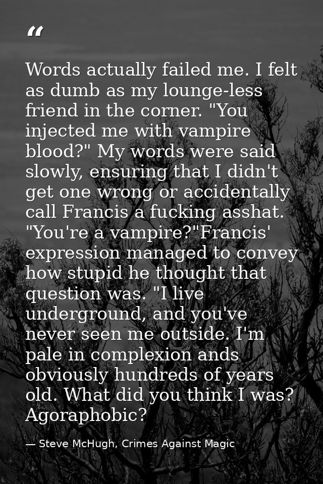 Words actually failed me. I felt as dumb as my lounge-less friend in the corner. "You injected me with vampire blood?" M — Steve McHugh, Crimes Against Magic