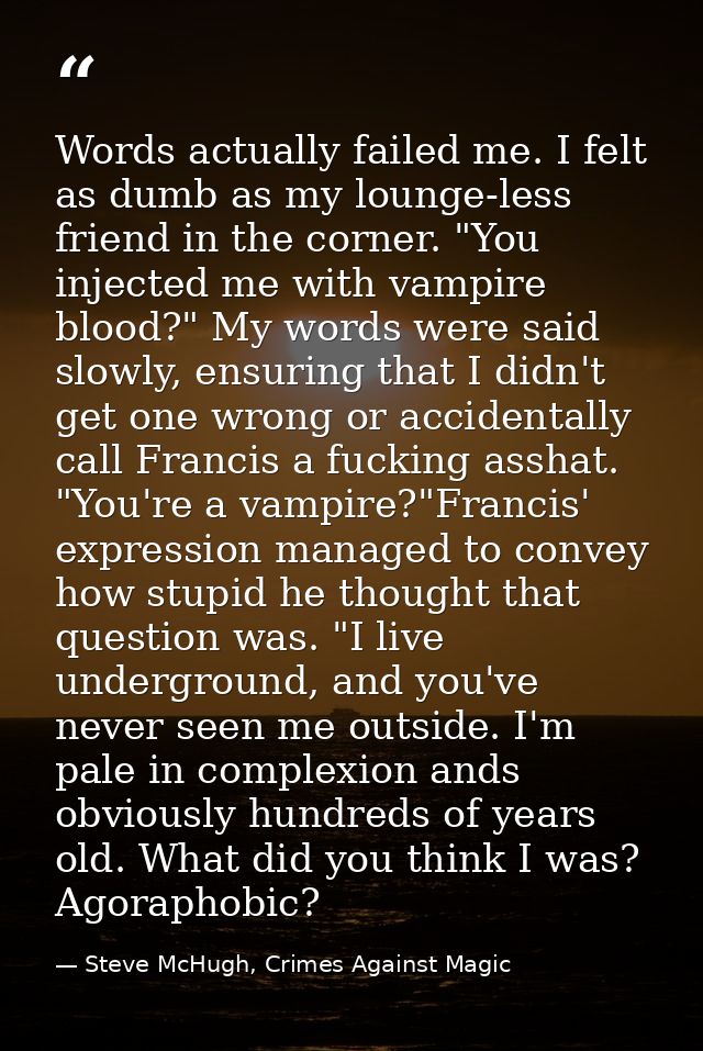 Words actually failed me. I felt as dumb as my lounge-less friend in the corner. "You injected me with vampire blood?" M — Steve McHugh, Crimes Against Magic