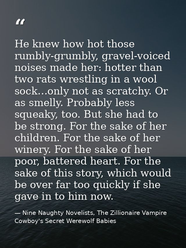 He knew how hot those rumbly-grumbly, gravel-voiced noises made her: hotter than two rats wrestling in a wool sock…only  — Nine Naughty Novelists, The Zillionaire Vampire Cowboy's Secret Werewolf Babies