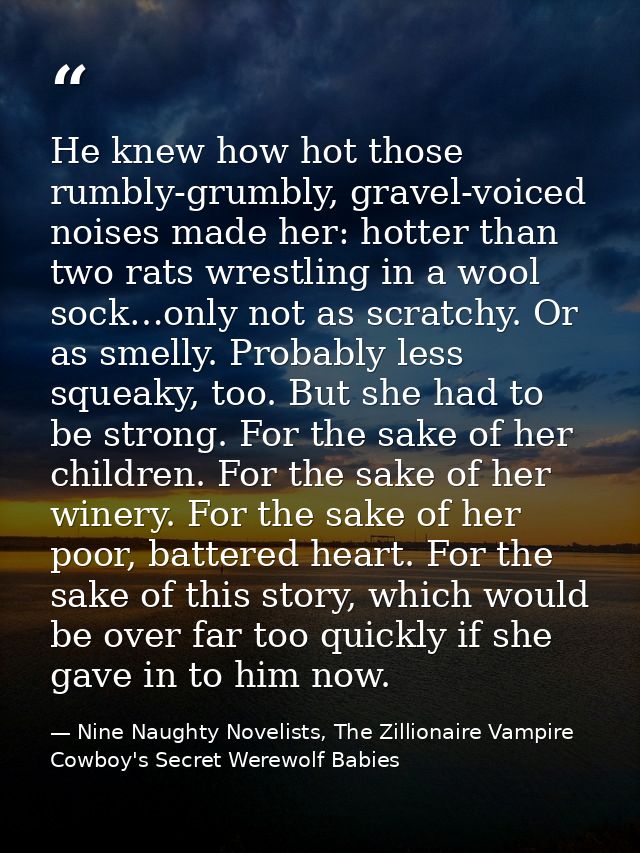He knew how hot those rumbly-grumbly, gravel-voiced noises made her: hotter than two rats wrestling in a wool sock…only  — Nine Naughty Novelists, The Zillionaire Vampire Cowboy's Secret Werewolf Babies