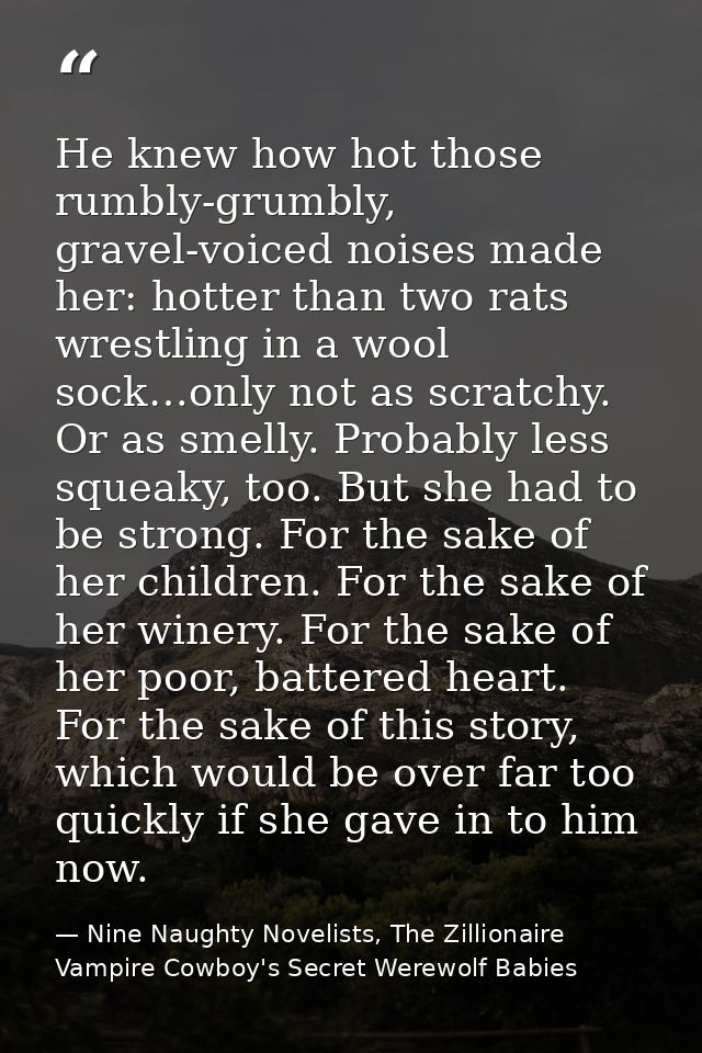 He knew how hot those rumbly-grumbly, gravel-voiced noises made her: hotter than two rats wrestling in a wool sock…only  — Nine Naughty Novelists, The Zillionaire Vampire Cowboy's Secret Werewolf Babies