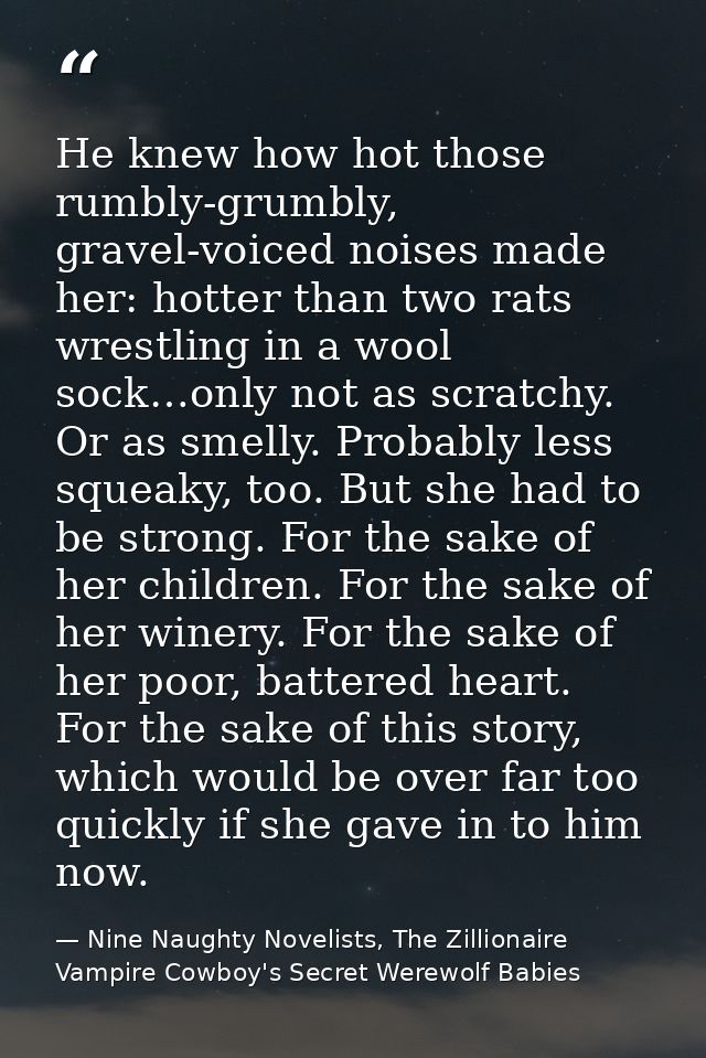 He knew how hot those rumbly-grumbly, gravel-voiced noises made her: hotter than two rats wrestling in a wool sock…only  — Nine Naughty Novelists, The Zillionaire Vampire Cowboy's Secret Werewolf Babies
