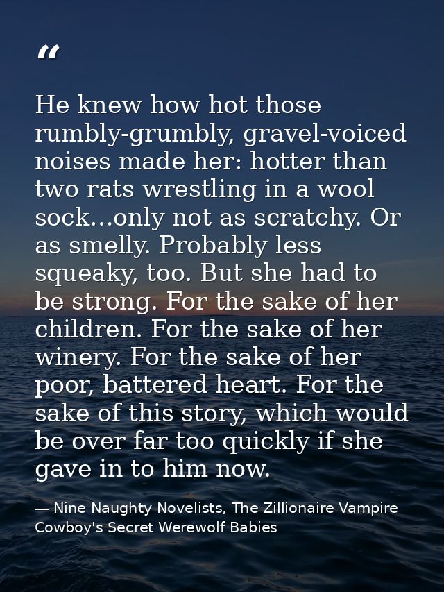 He knew how hot those rumbly-grumbly, gravel-voiced noises made her: hotter than two rats wrestling in a wool sock…only  — Nine Naughty Novelists, The Zillionaire Vampire Cowboy's Secret Werewolf Babies