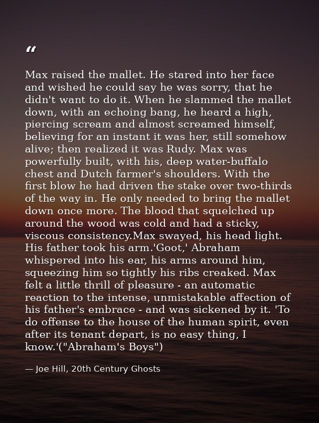 Max raised the mallet. He stared into her face and wished he could say he was sorry, that he didn't want to do it. When  — Joe Hill, 20th Century Ghosts