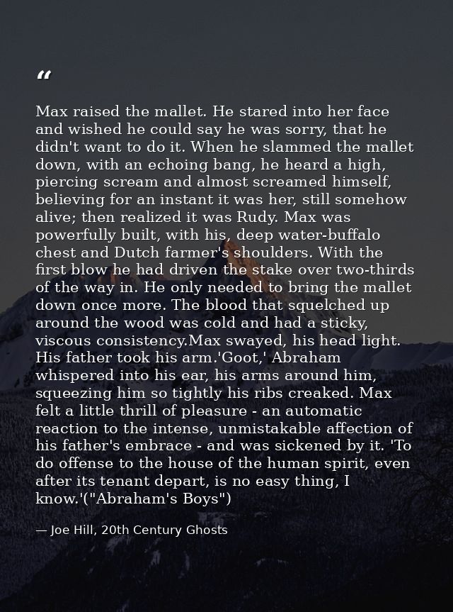 Max raised the mallet. He stared into her face and wished he could say he was sorry, that he didn't want to do it. When  — Joe Hill, 20th Century Ghosts
