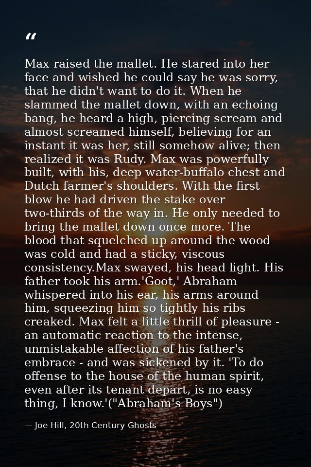 Max raised the mallet. He stared into her face and wished he could say he was sorry, that he didn't want to do it. When  — Joe Hill, 20th Century Ghosts
