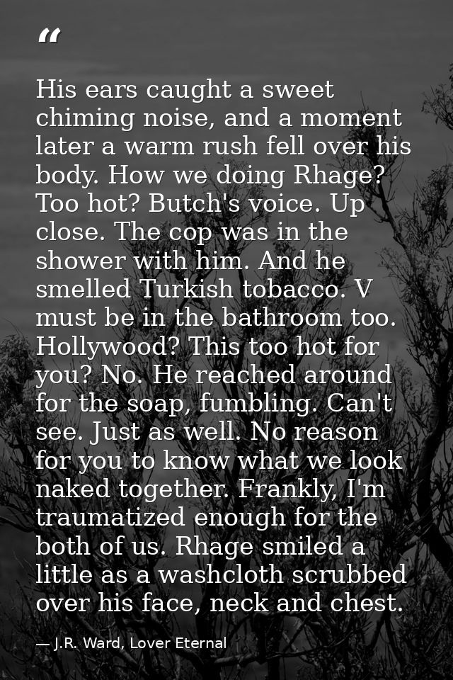 His ears caught a sweet chiming noise, and a moment later a warm rush fell over his body. How we doing Rhage? Too hot? B — J.R. Ward, Lover Eternal