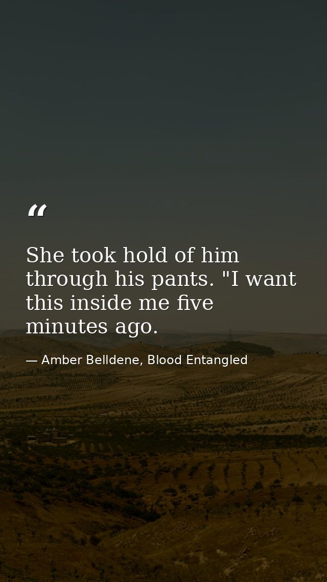 She took hold of him through his pants. "I want this inside me five minutes ago. — Amber Belldene, Blood Entangled