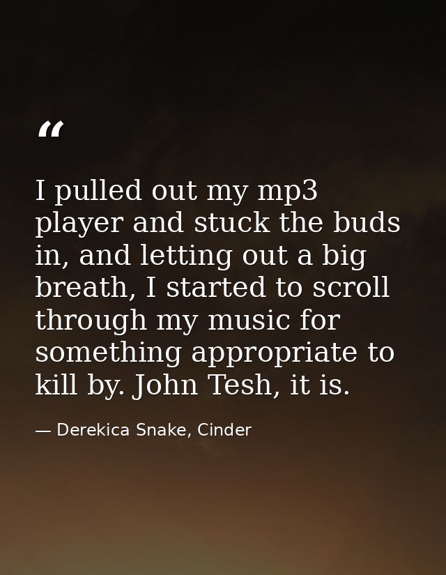 I pulled out my mp3 player and stuck the buds in, and letting out a big breath, I started to scroll through my music for — Derekica Snake, Cinder