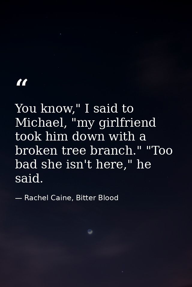 You know," I said to Michael, "my girlfriend took him down with a broken tree branch." "Too bad she isn't here," he said — Rachel Caine, Bitter Blood