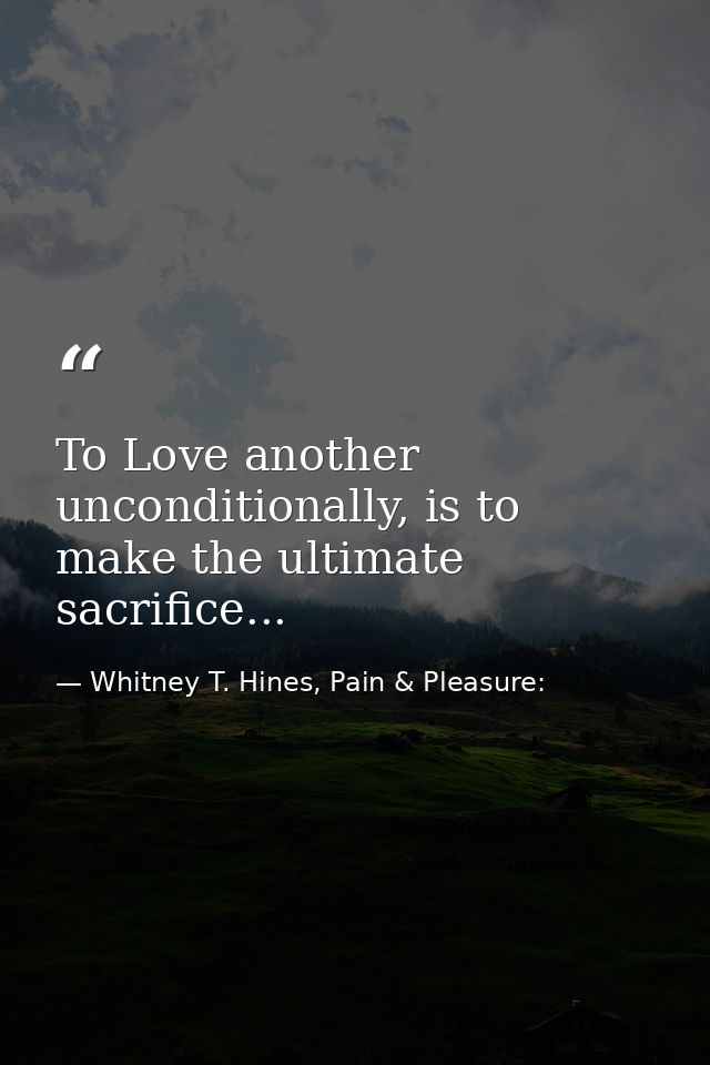To Love another unconditionally, is to make the ultimate sacrifice... — Whitney T. Hines, Pain & Pleasure: