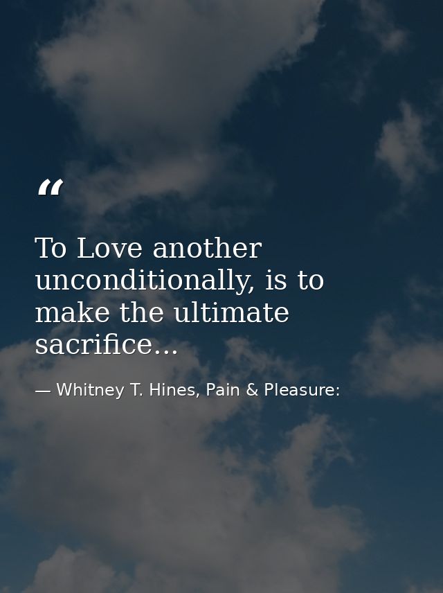 To Love another unconditionally, is to make the ultimate sacrifice... — Whitney T. Hines, Pain & Pleasure: