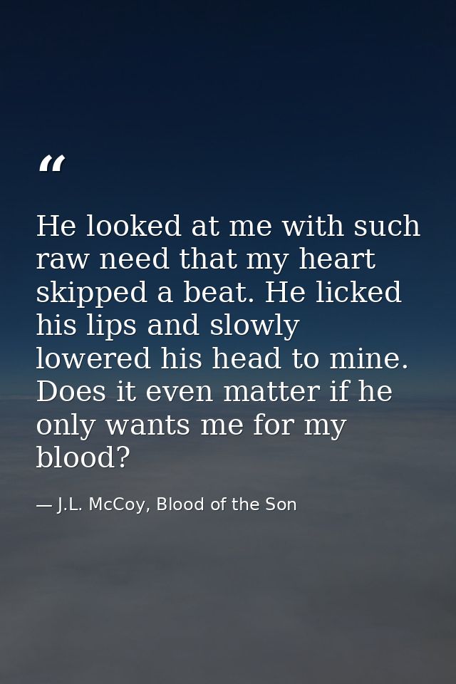 He looked at me with such raw need that my heart skipped a beat. He licked his lips and slowly lowered his head to mine. — J.L. McCoy, Blood of the Son