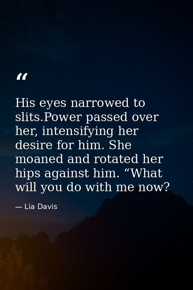 His eyes narrowed to slits.Power passed over her, intensifying her desire for him. She moaned and rotated her hips again — Lia Davis