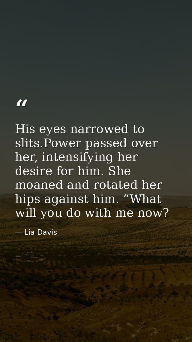 His eyes narrowed to slits.Power passed over her, intensifying her desire for him. She moaned and rotated her hips again — Lia Davis