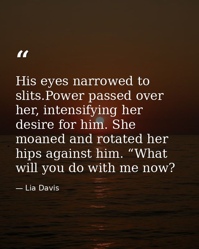His eyes narrowed to slits.Power passed over her, intensifying her desire for him. She moaned and rotated her hips again — Lia Davis
