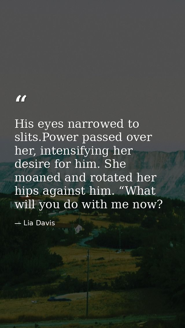 His eyes narrowed to slits.Power passed over her, intensifying her desire for him. She moaned and rotated her hips again — Lia Davis