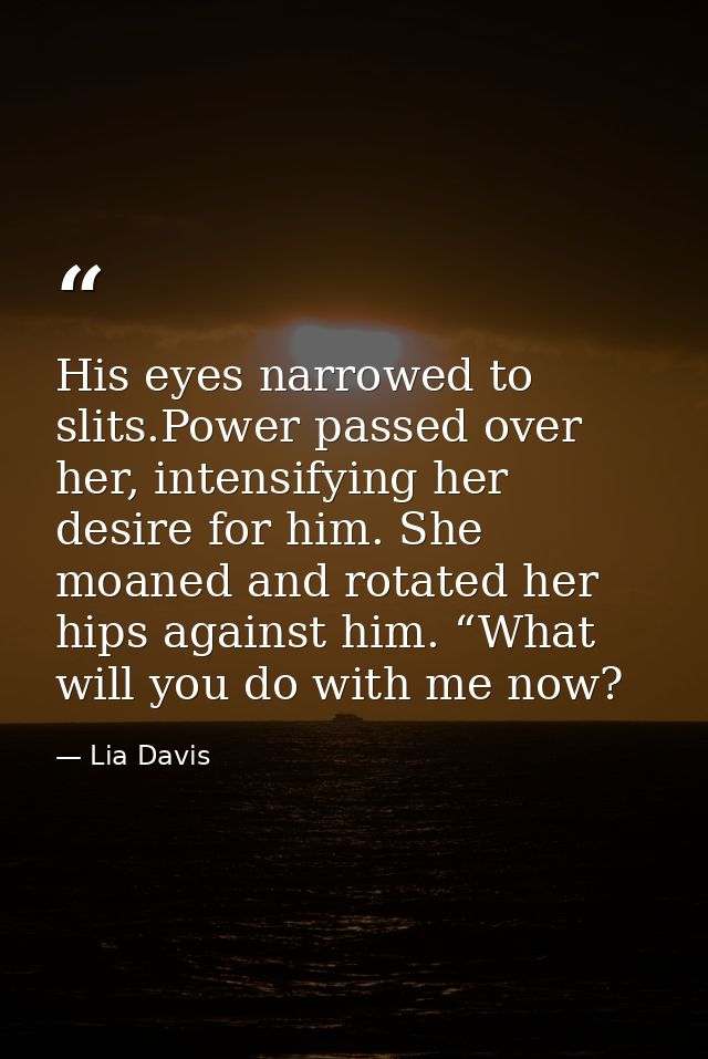 His eyes narrowed to slits.Power passed over her, intensifying her desire for him. She moaned and rotated her hips again — Lia Davis