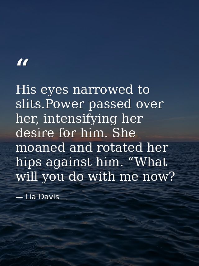 His eyes narrowed to slits.Power passed over her, intensifying her desire for him. She moaned and rotated her hips again — Lia Davis