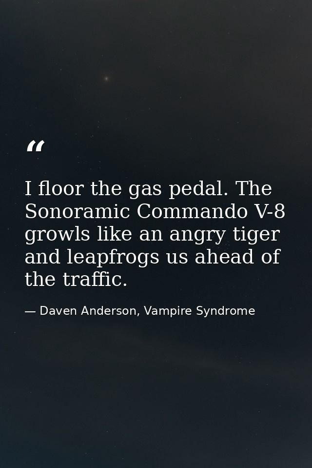 I floor the gas pedal. The Sonoramic Commando V-8 growls like an angry tiger and leapfrogs us ahead of the traffic. — Daven Anderson, Vampire Syndrome