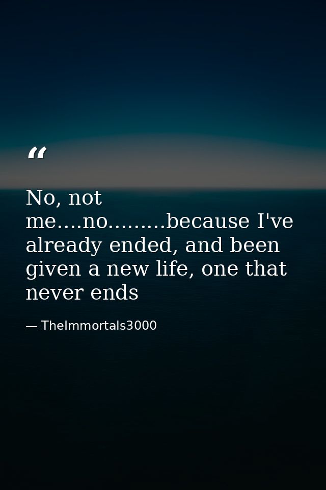 No, not me....no.........because I've already ended, and been given a new life, one that never ends — TheImmortals3000