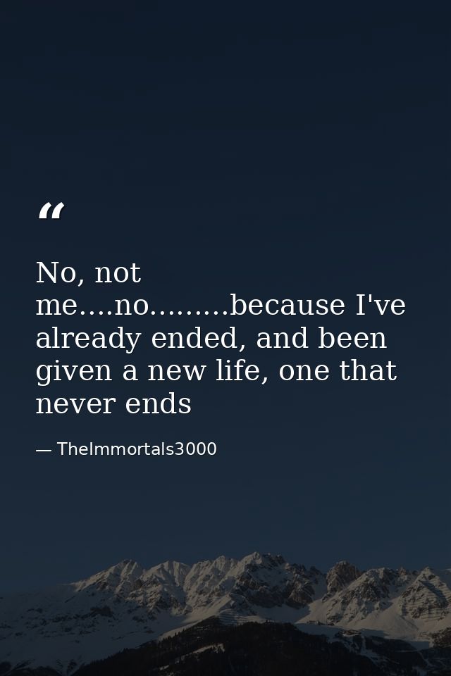 No, not me....no.........because I've already ended, and been given a new life, one that never ends — TheImmortals3000