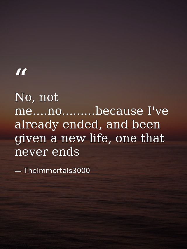 No, not me....no.........because I've already ended, and been given a new life, one that never ends — TheImmortals3000