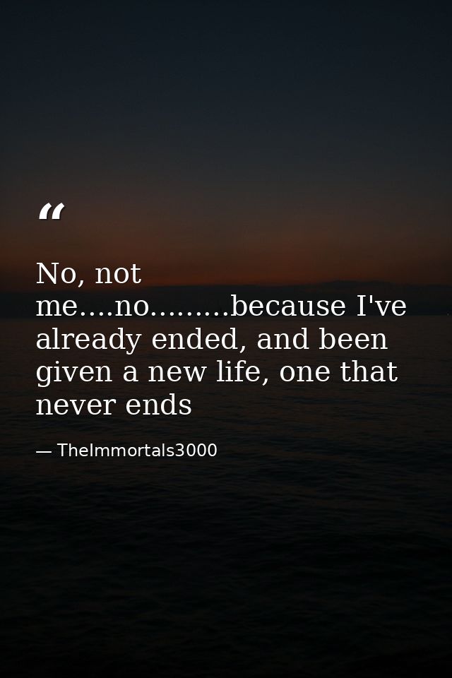 No, not me....no.........because I've already ended, and been given a new life, one that never ends — TheImmortals3000