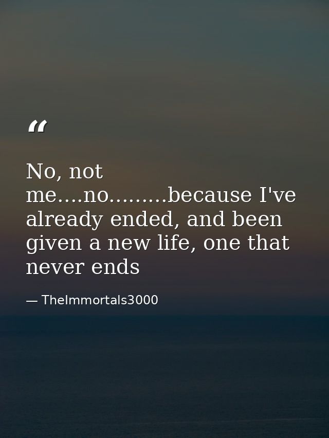 No, not me....no.........because I've already ended, and been given a new life, one that never ends — TheImmortals3000
