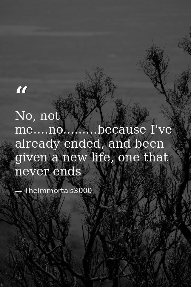 No, not me....no.........because I've already ended, and been given a new life, one that never ends — TheImmortals3000