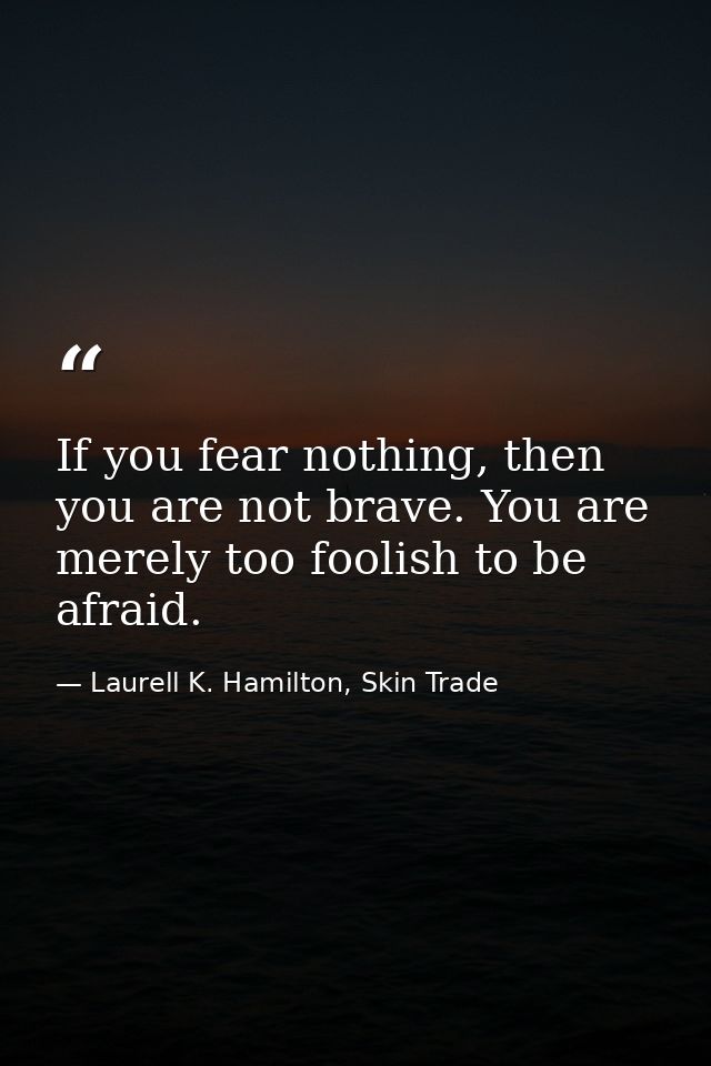 If you fear nothing, then you are not brave. You are merely too foolish to be afraid. — Laurell K. Hamilton, Skin Trade