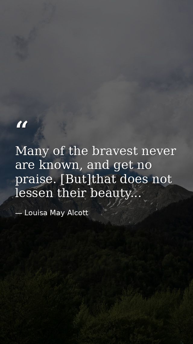 Many of the bravest never are known, and get no praise. [But]that does not lessen their beauty... — Louisa May Alcott