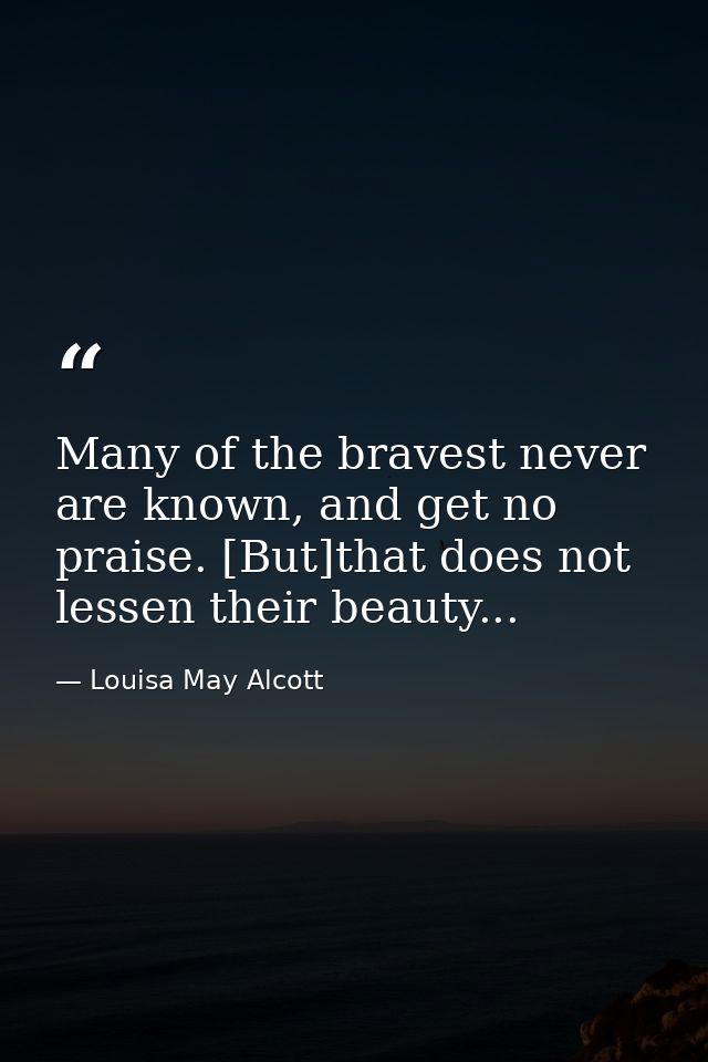 Many of the bravest never are known, and get no praise. [But]that does not lessen their beauty... — Louisa May Alcott