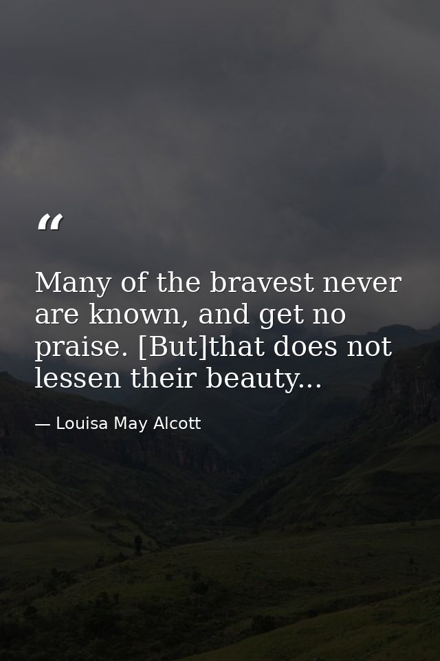 Many of the bravest never are known, and get no praise. [But]that does not lessen their beauty... — Louisa May Alcott