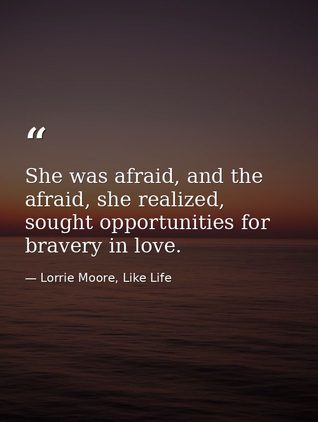 She was afraid, and the afraid, she realized, sought opportunities for bravery in love. — Lorrie Moore, Like Life