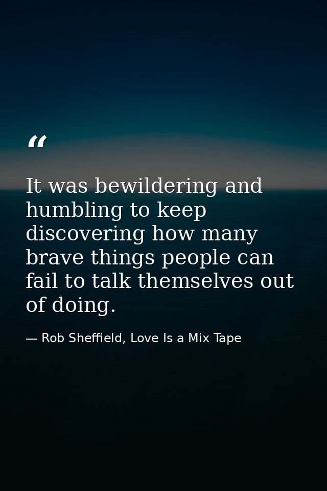 It was bewildering and humbling to keep discovering how many brave things people can fail to talk themselves out of doin — Rob Sheffield, Love Is a Mix Tape